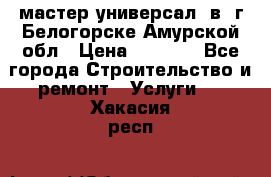 мастер универсал  в  г.Белогорске Амурской обл › Цена ­ 3 000 - Все города Строительство и ремонт » Услуги   . Хакасия респ.